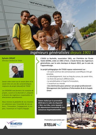 Sylvain ORSAT
Directeur Général de l’EIGSI
L’EIGSI La Rochelle, association 1901, est l’héritière de l’Ecole
Violet (EEMI), créée en 1901 à Paris. L’école forme des ingénieurs
généralistes, par la voie classique et depuis 2012, par la voie de
l’apprentissage.
Le projet pédagogique de l’EIGSI repose notamment sur :
- Un socle commun de connaissances scientifiques très gé-
néraliste,
- Le développement, tout au long du cursus, du savoir-être,
- Le choix de parcours différenciant,
- La sensibilisation à l’esprit d’innovation,
- L’ouverture au monde
- Une dominante pour préciser son projet professionnel :
Management des Systèmes d’Information & de la Supply
Chain
Totem réalisé par la promotion
2018 dans le cadre du dispositif
« Moi, ma tribu, notre épopée »
du département Humanités & Con-
naissances Organisationnelles.
Savoir relier entre eux le savoir-faire et le
savoir-être est une des caractéristiques
majeures du projet éducatif de l’EIGSI.
Les EIGSIENS sont formés à la conduite de
projets, ouverts à la diversité et préparés
à devenir des ingénieurs responsables et
directement opérationnels.
Nous menons la globalité de nos missions
en cohérence avec l’ensemble de nos va-
leurs : l’innovation, l’engagement, le res-
pect, l’ouverture et l’esprit d’équipe.
Ingénieurs généralistes depuis 1901 !
Promotion parrainée par :
 
