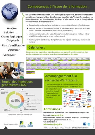 Solution
Analyser
Compétences à l’issue de la formation :
EIGSIServiceCommunication2015-2016
Les apprentis font l’acquisition, tout au long de leur parcours, de connaissances et de
compétences leur permettant d’analyser, de modéliser et d’évaluer les solutions en-
visageables dans les domaines des Systèmes d’Information et de la Supply Chain,
afin notamment d’être capables de :
Calendrier :
Avec le financement de :
Admissions :
 Concevoir et organiser de façon optimale un système de production et/ou de service,
 Identifier les axes d’amélioration continue et mettre en œuvre les actions associées
visant à optimiser un système de production et/ou de service,
 Sélectionner et implémenter les systèmes d’information assurant la meilleure intero-
pérabilité entre l’entreprise et son environnement,
 Accompagner la conduite du changement sur les aspects techniques, financiers et
humains
Plan d’amélioration
Optimiser
Diagnostic
Chaine logistique
Concevoir
Les modalités d’admission sont disponibles sur notre site
internet : www.eigsi.fr
La formation est ouverte aux titulaires d’un bac + 2 scientifique
et technique, âgés de moins de 26 ans.
Tél : 05 46 45 80 05
admissions@eigsi.fr
Le calendrier est organisé de façon à proposer aux apprentis une immersion de plus
en plus longue en entreprise au fur et à mesure de l’avancée du cursus.
Accompagnement à la
recherche d’entreprise :
L’EIGSI accompagne les candidats admissibles dans
la recherche d’entreprise : aide à la rédaction de
CV, préparation aux
entretiens jusqu’à
l’organisation de
rencontres avec les
recruteurs.
Enquête réalisée auprès de la
Promotion 2014
Enquête réalisée auprès de la promotion 2014
Emploi des ingénieurs
généralistes EIGSI :
EIGSI La Rochelle - 26, rue de Vaux de Foletier - 17041 LA ROCHELLE CEDEX 1
 