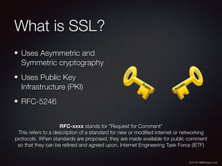 2012 © m@tthewa.co.uk
What is SSL?
Uses Asymmetric and
Symmetric cryptography
Uses Public Key
Infrastructure (PKI)
RFC-5246
RFC-xxxx stands for "Request for Comment"
This refers to a description of a standard for new or modiﬁed internet or networking
protocols. When standards are proposed, they are made available for public comment
so that they can be reﬁned and agreed upon. Internet Engineering Task Force (IETF)
 