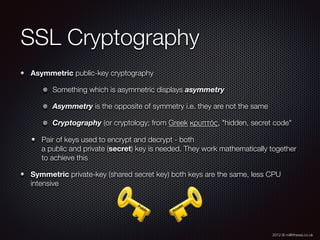 2012 © m@tthewa.co.uk
SSL Cryptography
Asymmetric public-key cryptography
Something which is asymmetric displays asymmetry
Asymmetry is the opposite of symmetry i.e. they are not the same
Cryptography (or cryptology; from Greek κρυπτός, "hidden, secret code"
Pair of keys used to encrypt and decrypt - both  
a public and private (secret) key is needed. They work mathematically together
to achieve this
Symmetric private-key (shared secret key) both keys are the same, less CPU
intensive
 