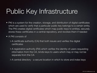 2012 © m@tthewa.co.uk
Public Key Infrastructure
PKI is a system for the creation, storage, and distribution of digital certiﬁcates
which are used to verify that a particular public key belongs to a certain entity.
The PKI creates digital certiﬁcates which map public keys to entities, securely
stores these certiﬁcates in a central repository, and revokes them if needed
A PKI consists of
A certiﬁcate authority (CA) that both issues and veriﬁes the digital
certiﬁcates
A registration authority (RA) which veriﬁes the identity of users requesting
information from the CA, binds keys to users which may or may not be
separate from the CA
A central directory - a secure location in which to store and index keys
 
