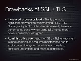 2012 © m@tthewa.co.uk
Drawbacks of SSL / TLS
Increased processor load - This is the most
signiﬁcant drawback to implementing SSL / TLS.
Cryptography is CPU intensive. As a result, there is a
performance penalty when using SSL hence more
power consumed- less green
Administrative overhead - An SSL / TLS environment
is more complex and requires maintenance due to
expiry dates; the system administrator needs to
conﬁgure understand and manage certiﬁcates.
 