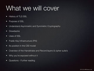 2012 © m@tthewa.co.uk
What we will cover
History of TLS SSL
Purpose of SSL
Understand Asymmetric and Symmetric Cryptography
Drawbacks
Uses of SSL
Public Key Infrastructure (PKI)
Its position in the OSI model
Overview of the Handshake and Record layers & cipher suite’s
Why you’re exposed without it
Questions - Further reading
 