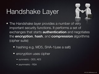 2012 © m@tthewa.co.uk
Handshake Layer
The Handshake layer provides a number of very
important security functions. It performs a set of
exchanges that starts authentication and negotiates
the encryption, hash, and compression algorithms
(cipher suite)
hashing e.g. MD5, SHA-1(use a salt)
encryption uses cipher
symmetric - DES, AES
asymmetric - RSA
 