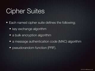 2012 © m@tthewa.co.uk
Cipher Suites
Each named cipher suite deﬁnes the following;
key exchange algorithm
a bulk encryption algorithm
a message authentication code (MAC) algorithm
pseudorandom function (PRF).
 