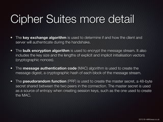 2012 © m@tthewa.co.uk
Cipher Suites more detail
The key exchange algorithm is used to determine if and how the client and
server will authenticate during the handshake.
The bulk encryption algorithm is used to encrypt the message stream. It also
includes the key size and the lengths of explicit and implicit initialisation vectors
(cryptographic nonces).
The message authentication code (MAC) algorithm is used to create the
message digest, a cryptographic hash of each block of the message stream.
The pseudorandom function (PRF) is used to create the master secret, a 48-byte
secret shared between the two peers in the connection. The master secret is used
as a source of entropy when creating session keys, such as the one used to create
the MAC.
 
