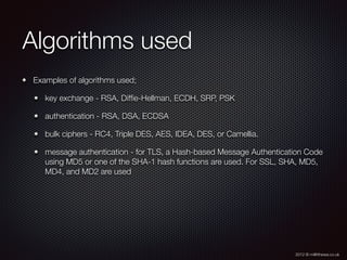 2012 © m@tthewa.co.uk
Algorithms used
Examples of algorithms used;
key exchange - RSA, Difﬁe-Hellman, ECDH, SRP, PSK
authentication - RSA, DSA, ECDSA
bulk ciphers - RC4, Triple DES, AES, IDEA, DES, or Camellia.
message authentication - for TLS, a Hash-based Message Authentication Code
using MD5 or one of the SHA-1 hash functions are used. For SSL, SHA, MD5,
MD4, and MD2 are used
 