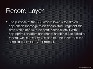 2012 © m@tthewa.co.uk
Record Layer
The purpose of the SSL record layer is to take an
application message to be transmitted, fragment the
data which needs to be sent, encapsulate it with
appropriate headers and create an object just called a
record, which is encrypted and can be forwarded for
sending under the TCP protocol.
 