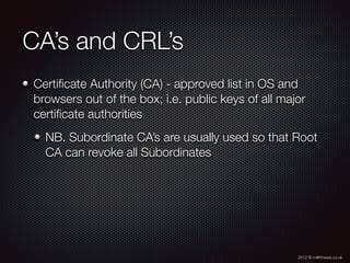 2012 © m@tthewa.co.uk
CA’s and CRL’s
Certiﬁcate Authority (CA) - approved list in OS and
browsers out of the box; i.e. public keys of all major
certiﬁcate authorities
NB. Subordinate CA’s are usually used so that Root
CA can revoke all Subordinates
 