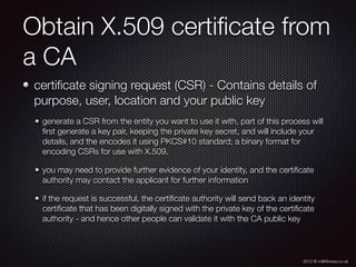 2012 © m@tthewa.co.uk
Obtain X.509 certiﬁcate from
a CA
certiﬁcate signing request (CSR) - Contains details of
purpose, user, location and your public key
generate a CSR from the entity you want to use it with, part of this process will
ﬁrst generate a key pair, keeping the private key secret, and will include your
details, and the encodes it using PKCS#10 standard; a binary format for
encoding CSRs for use with X.509.
you may need to provide further evidence of your identity, and the certiﬁcate
authority may contact the applicant for further information
if the request is successful, the certiﬁcate authority will send back an identity
certiﬁcate that has been digitally signed with the private key of the certiﬁcate
authority - and hence other people can validate it with the CA public key
 