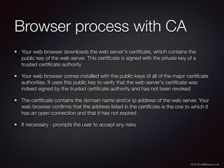 2012 © m@tthewa.co.uk
Browser process with CA	
Your web browser downloads the web server's certiﬁcate, which contains the
public key of the web server. This certiﬁcate is signed with the private key of a
trusted certiﬁcate authority
Your web browser comes installed with the public keys of all of the major certiﬁcate
authorities. It uses this public key to verify that the web server's certiﬁcate was
indeed signed by the trusted certiﬁcate authority and has not been revoked
The certiﬁcate contains the domain name and/or ip address of the web server. Your
web browser conﬁrms that the address listed in the certiﬁcate is the one to which it
has an open connection and that it has not expired
If necessary - prompts the user to accept any risks
 