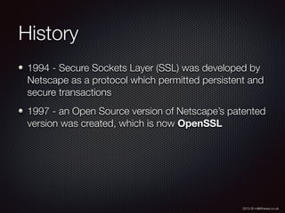 2012 © m@tthewa.co.uk
History
1994 - Secure Sockets Layer (SSL) was developed by
Netscape as a protocol which permitted persistent and
secure transactions
1997 - an Open Source version of Netscape’s patented
version was created, which is now OpenSSL
 