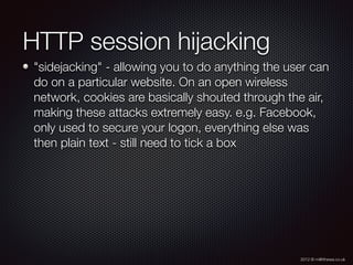 2012 © m@tthewa.co.uk
HTTP session hijacking
"sidejacking" - allowing you to do anything the user can
do on a particular website. On an open wireless
network, cookies are basically shouted through the air,
making these attacks extremely easy. e.g. Facebook,
only used to secure your logon, everything else was
then plain text - still need to tick a box
 