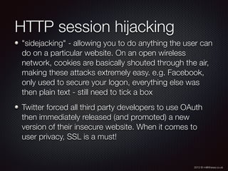 2012 © m@tthewa.co.uk
HTTP session hijacking
"sidejacking" - allowing you to do anything the user can
do on a particular website. On an open wireless
network, cookies are basically shouted through the air,
making these attacks extremely easy. e.g. Facebook,
only used to secure your logon, everything else was
then plain text - still need to tick a box
Twitter forced all third party developers to use OAuth
then immediately released (and promoted) a new
version of their insecure website. When it comes to
user privacy, SSL is a must!
 