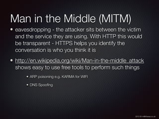 2012 © m@tthewa.co.uk
Man in the Middle (MITM)
eavesdropping - the attacker sits between the victim
and the service they are using. With HTTP this would
be transparent - HTTPS helps you identify the
conversation is who you think it is
http://en.wikipedia.org/wiki/Man-in-the-middle_attack
shows easy to use free tools to perform such things
ARP poisoning e.g. KARMA for WIFI
DNS Spooﬁng
 