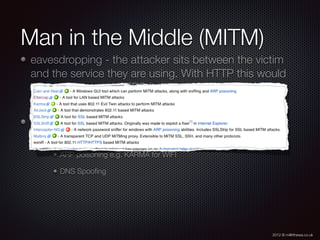 2012 © m@tthewa.co.uk
Man in the Middle (MITM)
eavesdropping - the attacker sits between the victim
and the service they are using. With HTTP this would
be transparent - HTTPS helps you identify the
conversation is who you think it is
http://en.wikipedia.org/wiki/Man-in-the-middle_attack
shows easy to use free tools to perform such things
ARP poisoning e.g. KARMA for WIFI
DNS Spooﬁng
 