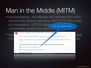2012 © m@tthewa.co.uk
Man in the Middle (MITM)
eavesdropping - the attacker sits between the victim
and the service they are using. With HTTP this would
be transparent - HTTPS helps you identify the
conversation is who you think it is
http://en.wikipedia.org/wiki/Man-in-the-middle_attack
shows easy to use free tools to perform such things
ARP poisoning e.g. KARMA for WIFI
DNS Spooﬁng
Do you ignore this?
 