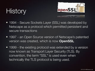 2012 © m@tthewa.co.uk
History
1994 - Secure Sockets Layer (SSL) was developed by
Netscape as a protocol which permitted persistent and
secure transactions
1997 - an Open Source version of Netscape’s patented
version was created, which is now OpenSSL
1999 - the existing protocol was extended by a version
now known as Transport Layer Security (TLS). By
convention, the term "SSL" is used even when
technically the TLS protocol is being used.
 