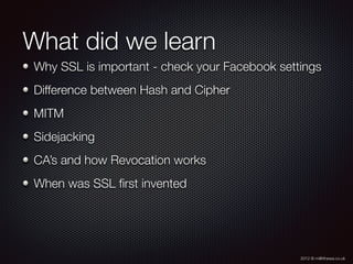 2012 © m@tthewa.co.uk
What did we learn
Why SSL is important - check your Facebook settings
Difference between Hash and Cipher
MITM
Sidejacking
CA’s and how Revocation works
When was SSL ﬁrst invented
 