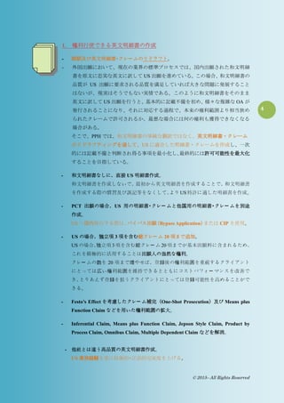 4
© 2015– All Rights Reserved
1. 権利行使できる英文明細書の作成
- 翻訳及び英文明細書・クレー ムのリドラフト。
- 外国出願において、現在の業界の標準プロセスでは、国内出願された和文明細
書を原文に忠実な英文に訳して US 出願を進めている。この場合、和文明細書の
品質が US 出願に要求される品質を満足していれば大きな問題に発展すること
はないが、現実はそうでもない実情である。このように和文明細書をそのまま
英文に訳して US 出願を行うと、基本的に記載不備を初め、様々な複雑な OA が
発行されることになり、それに対応する過程で、本来の権利範囲より相当狭め
られたクレームで許可されるか、最悪な場合には何の権利も獲得できなくなる
場合がある。
そこで、PPH では、和文明細書の単純な翻訳ではなく、英文明細書・クレーム
のリドラフティングを通して、US に適合した明細書・クレームを作成し、一次
的には記載不備と判断され得る事項を最小化し、最終的には許可可能性を最大化
することを目指している。
- 和文明細書なしに、直接 US 明細書作成。
和文明細書を作成しないで、最初から英文明細書を作成することで、和文明細書
を作成する際の慣習及び誤記等をなくして、よりUS特許に適した明細書を作成。
- PCT 出願の場合、US 用の明細書・クレー ムと他国用の明細書・クレー ムを別途
作成。
US へ国内移行する際は、バイパス出願（Bypass Application）または CIP を使用。
- US の場合、独立項 3 項を含む総クレー ム 20 項まで追加。
US の場合、独立項 3 項を含む総クレー ム 20 項までが基本出願料に含まれるため、
これを積極的に活用することは出願人の当然な権利。
クレー ムの数を 20 項まで増やせば、登録後の権利範囲を重視するクライアント
にとっては広い権利範囲を維持できるとともにコストパフォー マンスを改善で
き、とりあえず登録を狙うクライアントにとっては登録可能性を高めることがで
きる。
- Festo’s Effect を考慮したクレー ム補完（One-Shot Prosecution）及び Means plus
Function Claim などを用いた権利範囲の拡大。
- Inferential Claim, Means plus Function Claim, Jepson Style Claim, Product by
Process Claim, Omnibus Claim, Multiple Dependent Claim などを解消。
- 他社とは違う高品質の英文明細書作成。
US 実務経験を基に技術的・言語的完成度を上げる。
 