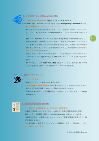 5
© 2015– All Rights Reserved
2. US 出願の OA（Office Action）対応
- Filing-Ready Amendment, 審査官インタビュー をサポー ト。
US 出願の OA に対し、USPTO にそのまま提出可能な Filing-Ready Amendment を作成。
US 実務経験を基に蓄積された対応ノウハウ。
US の代理人に詳細な指示を出したとしても、それぞれの国のプラクティスの
差により、US の代理人側での Amendment 作成にもっと時間を要する場合があ
る。
PPH では、USPTO にそのまま提出可能な Filing-Ready Amendment を作成し、
初期品質の優れた明細書・クレームを基に、発明者との活発なコミュニケーシ
ョンを通じて効率的に OA への対応が可能であるため、結果的に OA の回数を
減らすことができ、これによる費用削減はもちろん、権利範囲の拡大は金額に
換算できない価値を生み出す。
審査官とのインタビュー が必要な場合は、より効率的なインタビュー を行うこ
とができるように、発明者の意見を 100%反映したアジェンダを US の代理人に
提供。
US の代理人に、より明確な方向と戦略を提供することで、発明者と US の代理
人との意見の差を縮め、より効率的なインタビュー を目指す。
3. 発明コンサルティング
- アイデアを発明に。
単純なアイデアでも価値のある発明に展開。
US 実務経験及び研究開発経験を基に発明者のアイデアを特許の形態に再創出。
特許性不足の製品開発においては、関連特許出願をサポー ト。
新製品開発の際は、特許抵触可能性の有無やコスト上昇を考慮した Design
Around 提供。
4. 超短期間特許登録 (US/JP)
- 3 ヶ月以内に JP 特許査定、6 ヶ月以内に US 特許査定。
出願時に発明者とのインタービューを通じて、発明の要旨を綿密に把握。
徹底した先行技術調査を通じて One-Shot Prosecution 可能なクレーム作成。
出願時に代理人との緊密なコミュニケーションで記載不備事項を最小化し、許
可可能性を最大化。
OA 発行時には審査官インタービューを積極的に活用し、基本的に 1 回の
OA（最大 2 回）で終結。
 