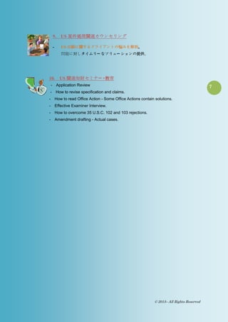 7
© 2015– All Rights Reserved
9. US 案件処理関連カウンセリング
- US 出願に関するクライアントの悩みを解消。
問題に対しタイムリー なソリュー ションの提供。
10. US 関連知財セミナー ・教育
- Application Review
- How to revise specification and claims.
- How to read Office Action - Some Office Actions contain solutions.
- Effective Examiner Interview.
- How to overcome 35 U.S.C. 102 and 103 rejections.
- Amendment drafting - Actual cases.
 