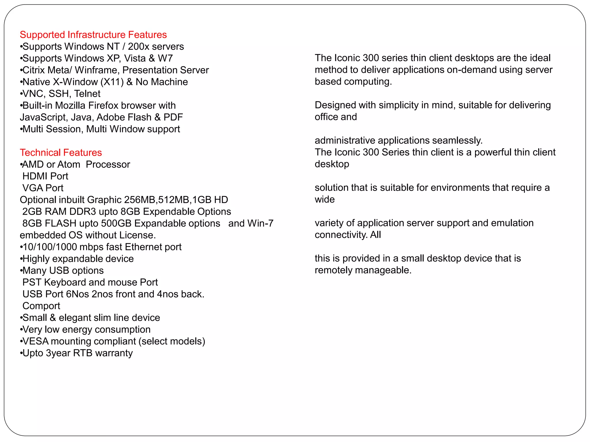 Supported Infrastructure Features 
• Supports Windows NT / 200x servers 
• Supports Windows XP, Vista & W7 
• Citrix Meta/ Winframe, Presentation Server 
• Native X-Window (X11) & No Machine 
• VNC, SSH, Telnet 
• Built-in Mozilla Firefox browser with 
JavaScript, Java, Adobe Flash & PDF 
• Multi Session, Multi Window support 
Technical Features 
• AMD or Atom Processor 
HDMI Port 
VGA Port 
Optional inbuilt Graphic 256MB,512MB,1GB HD 
2GB RAM DDR3 upto 8GB Expendable Options 
8GB FLASH upto 500GB Expandable options and Win-7 embedded OS without License. 
• 10/100/1000 mbps fast Ethernet port 
• Highly expandable device 
• Many USB options 
PST Keyboard and mouse Port 
USB Port 6Nos 2nos front and 4nos back. 
Comport 
• Small & elegant slim line device 
• Very low energy consumption 
• VESA mounting compliant (select models) 
• Upto 3year RTB warranty 
The Iconic 300 series thin client desktops are the ideal method to deliver applications on-demand using server based computing. 
Designed with simplicity in mind, suitable for delivering office and 
administrative applications seamlessly. 
The Iconic 300 Series thin client is a powerful thin client desktop 
solution that is suitable for environments that require a wide 
variety of application server support and emulation connectivity. All 
this is provided in a small desktop device that is remotely manageable.  