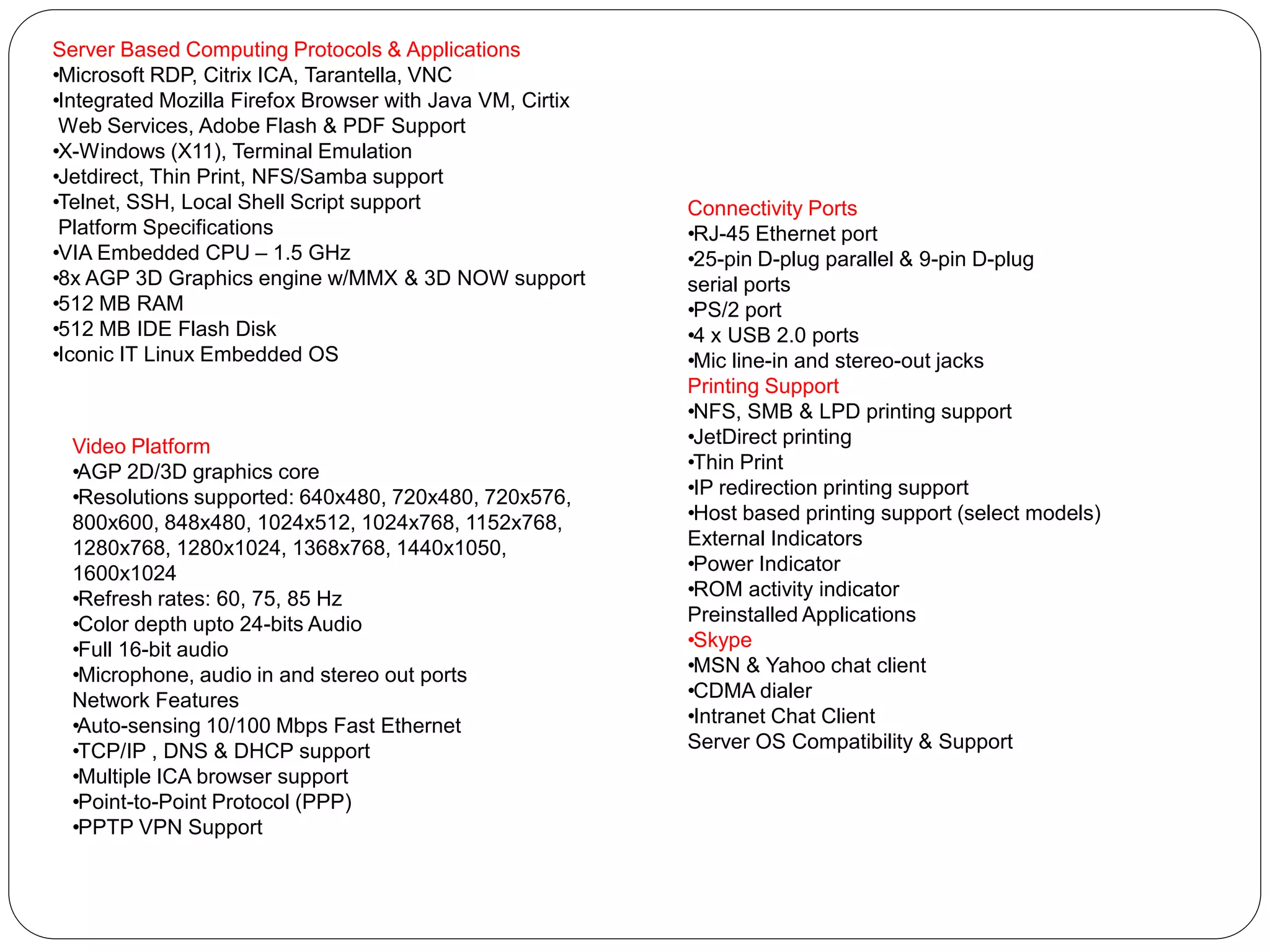 Server Based Computing Protocols & Applications 
• Microsoft RDP, Citrix ICA, Tarantella, VNC 
• Integrated Mozilla Firefox Browser with Java VM, Cirtix 
Web Services, Adobe Flash & PDF Support 
• X-Windows (X11), Terminal Emulation 
• Jetdirect, Thin Print, NFS/Samba support 
• Telnet, SSH, Local Shell Script support 
Platform Specifications 
• VIA Embedded CPU – 1.5 GHz 
• 8x AGP 3D Graphics engine w/MMX & 3D NOW support 
• 512 MB RAM 
• 512 MB IDE Flash Disk 
• Iconic IT Linux Embedded OS 
Video Platform 
• AGP 2D/3D graphics core 
• Resolutions supported: 640x480, 720x480, 720x576, 
800x600, 848x480, 1024x512, 1024x768, 1152x768, 
1280x768, 1280x1024, 1368x768, 1440x1050, 
1600x1024 
• Refresh rates: 60, 75, 85 Hz 
• Color depth upto 24-bits Audio 
• Full 16-bit audio 
• Microphone, audio in and stereo out ports 
Network Features 
• Auto-sensing 10/100 Mbps Fast Ethernet 
• TCP/IP , DNS & DHCP support 
• Multiple ICA browser support 
• Point-to-Point Protocol (PPP) 
• PPTP VPN Support 
Connectivity Ports 
• RJ-45 Ethernet port 
• 25-pin D-plug parallel & 9-pin D-plug 
serial ports 
• PS/2 port 
• 4 x USB 2.0 ports 
• Mic line-in and stereo-out jacks 
Printing Support 
• NFS, SMB & LPD printing support 
• JetDirect printing 
• Thin Print 
• IP redirection printing support 
• Host based printing support (select models) 
External Indicators 
• Power Indicator 
• ROM activity indicator 
Preinstalled Applications 
• Skype 
• MSN & Yahoo chat client 
• CDMA dialer 
• Intranet Chat Client 
Server OS Compatibility & Support 
 