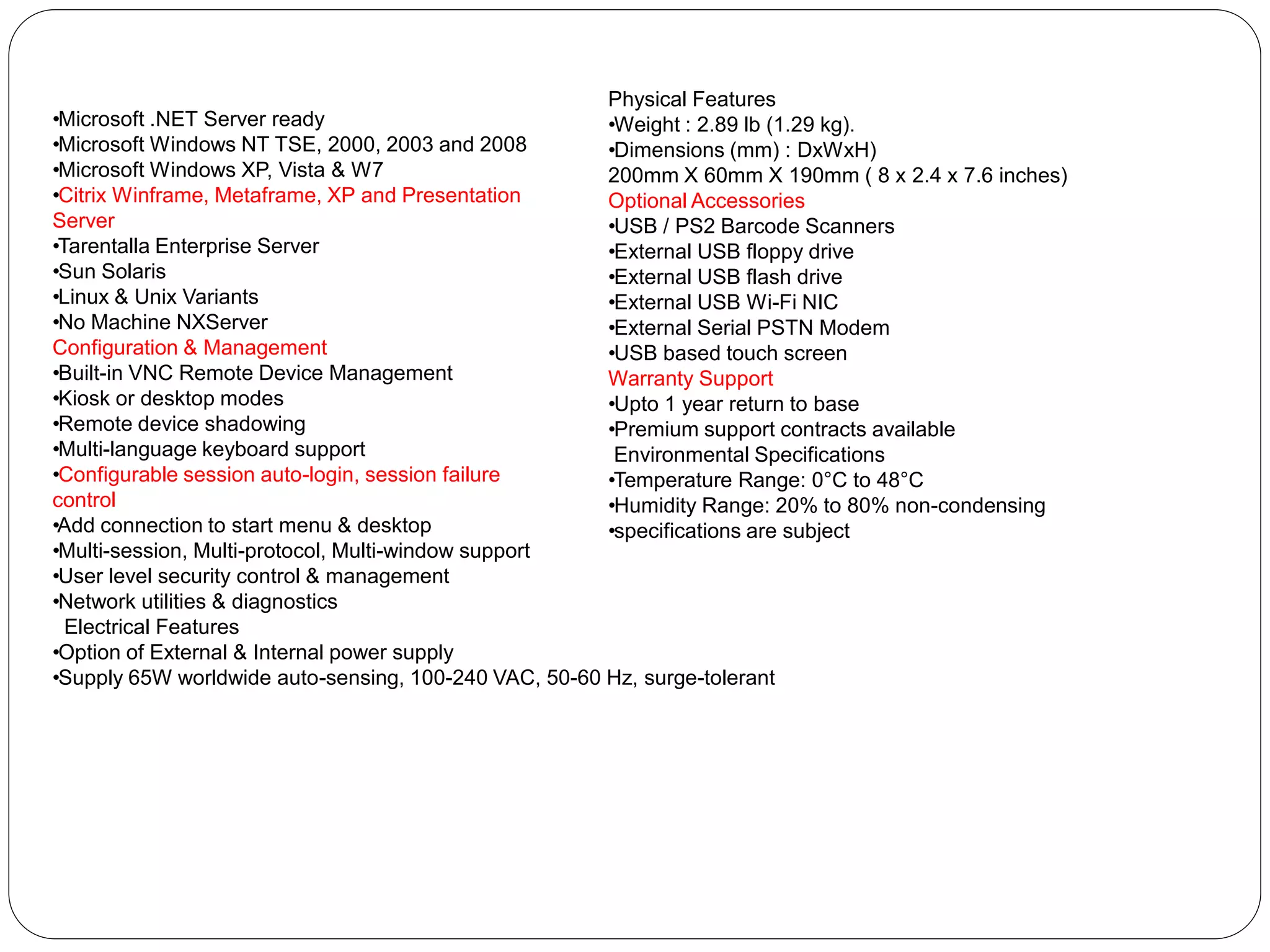 • Microsoft .NET Server ready 
• Microsoft Windows NT TSE, 2000, 2003 and 2008 
• Microsoft Windows XP, Vista & W7 
• Citrix Winframe, Metaframe, XP and Presentation 
Server 
• Tarentalla Enterprise Server 
• Sun Solaris 
• Linux & Unix Variants 
• No Machine NXServer 
Configuration & Management 
• Built-in VNC Remote Device Management 
• Kiosk or desktop modes 
• Remote device shadowing 
• Multi-language keyboard support 
• Configurable session auto-login, session failure 
control 
• Add connection to start menu & desktop 
• Multi-session, Multi-protocol, Multi-window support 
• User level security control & management 
• Network utilities & diagnostics 
Electrical Features 
• Option of External & Internal power supply 
• Supply 65W worldwide auto-sensing, 100-240 VAC, 50-60 Hz, surge-tolerant 
Physical Features 
• Weight : 2.89 lb (1.29 kg). 
• Dimensions (mm) : DxWxH) 200mm X 60mm X 190mm ( 8 x 2.4 x 7.6 inches) 
Optional Accessories 
• USB / PS2 Barcode Scanners 
• External USB floppy drive 
• External USB flash drive 
• External USB Wi-Fi NIC 
• External Serial PSTN Modem 
• USB based touch screen 
Warranty Support 
• Upto 1 year return to base 
• Premium support contracts available 
Environmental Specifications 
• Temperature Range: 0°C to 48°C 
• Humidity Range: 20% to 80% non-condensing 
• specifications are subject 
 