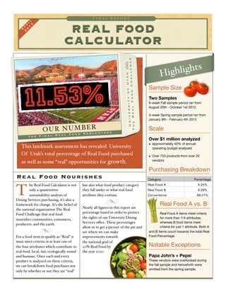REAL FOOD
CALCULATOR
F I N A L R E P O R T
A
p
r
il
2
0
1
3
t h e F i n a l R e a l F o o d P e r c e n t a g e
This landmark assessment has revealed University
Of Utah’s total percentage of Real Food purchased
as well as some “real” opportunities for growth.
OUR NUMBER
he Real Food Calculator is not
only a quantitative
sustainability analysis of
Dining Services purchasing, it’s also a
framework for change. It’s the belief of
the national organization The Real
Food Challenge that real food
nourishes communities, consumers,
producers, and the earth.
For a food item to qualify as “Real” it
must meet criteria in at least one of
the four attributes which contribute to
real food, local, fair, ecologically sound
and humane. Once each and every
product is analyzed on these criteria,
we can breakdown food purchases not
only by whether or not they are “real”
but also what food product category
they fall under or what real food
attribute they contain.
Nearly all ﬁgures in this report are
percentage based in order to protect
the rights of our University Dining
Services oﬃce. These percentages
allow us to get a picture of the pie and
see where we can make
improvements towards
the national goal of
20% Real Food by
the year 2020.
Sample Size
Two Samples
6-week Fall sample period ran from
August 20th - October 1st 2012
4-week Spring sample period ran from
January 8th - February 4th 2013
Scale
Over $1 million analyzed
• approximately 40% of annual
operating budget analyzed
• Over 750 products from over 20
vendors
Purchasing Breakdown
Real Food A vs. B
Real Food A items meet criteria
for more than 1/4 attributes,
whereas B food items meet
criteria for just 1 attribute. Both A
and B items count towards the total Real
Food Percentage.
Notable Exceptions
Papa John’s + Pepsi
These vendors were overlooked during
the fall sample and henceforth were
omitted from the spring sample.
Real Food Nourishes
T
UniversityofUtah	 
TheRealFoodChallenge
Highlights
I m a g e c o u r t e s y o f t h e U n i v e r s i t y o f U t a h
 