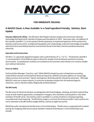 FOR IMMEDIATE RELEASE:
A NAVCO Classic Is Now Available in a Food-Ingredient-Friendly, Stainless Steel
Update
Houston, (March 29, 2016) -- The BH Series Bin/Hopper vibratoremploys thesame linear vibration
technology that National Air Vibrator Company was founded on in 1955. Sixty years later, theaddition of
the stainless steel BH 1 1
/4 to this product family representsan importantexpansion of this productline.
Stainless steel construction, multipleporting optionsand simpledesign makesthis technology compatible
with thekind of controlled production environment found in the food, chemical and pharmaceutical
industries.
Operation and Construction
The BH 1 1
/4 is generally applied to hoppers with a wall thickness of 1
/16” to 1
/8". TheStainless steel BH 1
1
/4 can beported in threedifferent ways to direct the already minimal exhaust outsideof a sanitary
environment. A coated piston and boreare standard on thestainless steel vibratorso it remains reliable
even without lubrication.
Focus on Safety
Technical Sales Manager, Trey Gros, said, "WhileNAVCO already has years of experience providing
material flow solutions to thefood and chemical industries, NAVCO is proud to address an increasingly
safety conscious environment.” Owner and Engineer, Mark Neundorfer echoed thesentiment, “Although
NAVCO’s roots arein heavy industry, it continues to develop solutionsfor thefood and logistics
industries, such as vibratorytables, Magnevibeand Extendovibe."
The BH Family
The BH series of industrial vibrators aredesigned to eliminatebridging, ratholing, and other material flow
issues as bulk material approaches a chokepoint in hoppers, bins and other conical patterns. Likeother
members of theBH series, thestainless steel is availablein a variety of options including impacting,
sinusoidal and timed impacting. TheBH family ranges in sizefrom thethreepound BH 1 with a piston one
inch in diameter to theBH 8 which weighs 650 lbs. and has an eight inch piston.
NAVCO proudly manufactures theBH series in theUnited States. The BH series is supported with material
testing, bin mapping, field serviceand an excellent network of distributors in theUnited States and
Canada.
 