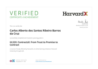 V E R I F I E D
CERTIFICATE of ACHIEVEMENT
This is to certify that
Carlos Alberto dos Santos Ribeiro Barros
da Cruz
successfully completed and received a passing grade in
HLS2X: ContractsX: From Trust to Promise to
Contract
a course of study oﬀered by HarvardX, an online learning initiative of Harvard
University through edX.
Charles Fried
Beneﬁcial Professor of Law
Harvard Law School
VERIFIED CERTIFICATE
Issued March 21, 2016
VALID CERTIFICATE ID
fcd962c4f6d44222b2a5fb66496bfadf
 