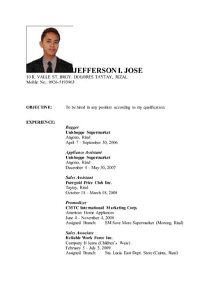 JEFFERSON I. JOSE
10 R. VALLE ST. BRGY. DOLORES TAYTAY, RIZAL
Mobile No.: 0926-5193963
OBJECTIVE: To be hired in any position according to my qualification.
EXPERIENCE:
Bagger
Unishoppe Supermarket
Angono, Rizal
April 7 – September 30, 2006
Appliance Assistant
Unishoppe Supermarket
Angono, Rizal
December 4 – May 30, 2007
Sales Assistant
Puregold Price Club Inc.
Taytay, Rizal
October 18 – March 18, 2008
Promodizer
CMTC International Marketing Corp.
American Home Appliances
June 4 – November 4, 2008
Assigned Branch: SM Save More Supermarket (Morong, Rizal)
Sales Associate
Reliable Work Force Inc.
Company B Jeans (Children’s Wear)
February 5 – July 5, 2009
Assigned Branch: Sta. Lucia East Dept. Store (Cainta, Rizal)
 