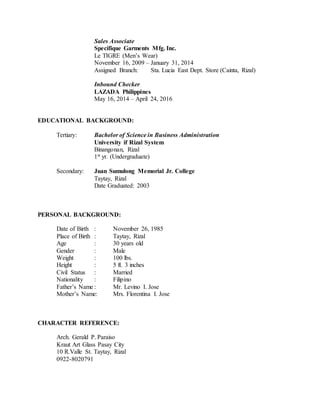 Sales Associate
Specifique Garments Mfg. Inc.
Le TIGRE (Men’s Wear)
November 16, 2009 – January 31, 2014
Assigned Branch: Sta. Lucia East Dept. Store (Cainta, Rizal)
Inbound Checker
LAZADA Philippines
May 16, 2014 – April 24, 2016
EDUCATIONAL BACKGROUND:
Tertiary: Bachelor of Science in Business Administration
University if Rizal System
Binangonan, Rizal
1st yr. (Undergraduate)
Secondary: Juan Sumulong Memorial Jr. College
Taytay, Rizal
Date Graduated: 2003
PERSONAL BACKGROUND:
Date of Birth : November 26, 1985
Place of Birth : Taytay, Rizal
Age : 30 years old
Gender : Male
Weight : 100 lbs.
Height : 5 ft. 3 inches
Civil Status : Married
Nationality : Filipino
Father’s Name : Mr. Levino I. Jose
Mother’s Name: Mrs. Florentina I. Jose
CHARACTER REFERENCE:
Arch. Gerald P. Paraiso
Kraut Art Glass Pasay City
10 R.Valle St. Taytay, Rizal
0922-8020791
 