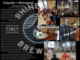 Chipotle + Rhinegeist
Samantha Morgan
Some of the #480Jedi’s met at chipotle at 6:30 on
Thursday. From there we bought our food and left at the same
time for Rhinegeist Brewery. Although parking was a little tough,
we all arrived just after 7. We went up to the bar and ordered
our beers and sat down at the tables and began to eat and chat
about our spring break trips and classes we were taking. Come
to find out, we all have a lot in common! It was great to chat
with a group of people outside of the normal company we keep.
We decided to start talking to the gentleman next
to us who was also enjoying a Rhinegeist brew. We offered him
our Chipotle since we had an extra, and although a little put off
by it, he accepted. After a while, we found out that “Ben” was a
35 year old bartender from the Cincinnati area and come to find
out is a huge craft beer fan. This was his first visit to Rhinegeist
and so far, he was LOVING it. His first remark was about how he
could see the brewers working and all of the equipment, and
that seemed to be one of his favorite things. Even the long lines
did not bother him because that told him people were enjoying
themselves and the beer was good. He heard about Rhinegeist
from Cincinnati.com and had been buying it from places such as
Kroger, convenience stores and local bars. The price did not
bother him either, seeing as he is a bartender and visits many
craft breweries, he thought the price was great for the quality of
beer and supporting a local business. It seems as though his only
negative remark was the lack of food at Rhinegeist (but hey, we
fixed that for him!). Ben was really great about talking with us
and you could tell he was really into Rhinegeist, and he even
mentioned he’d be making the effort to visit more.
Overall, this trip was a success. Although I am not
a huge beer drinker, I still enjoyed the semi-dry cider and
company! The Ghost seems to really captivate people, even
those who are not the biggest craft beer drinkers. The space was
so open and fun, it was hard to not have a good time!
#hustle and #cider
 