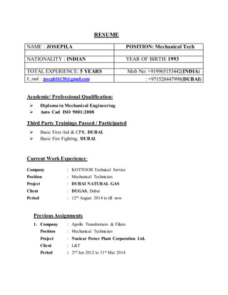 RESUME
NAME : JOSEPH.A POSITION: Mechanical Tech
NATIONALITY : INDIAN YEAR OF BIRTH: 1993
TOTAL EXPERIENCE: 5 YEARS Mob No: +919965153442(INDIA)
E_mail : joseph16130@gmail.com : +971528447998(DUBAI)
Academic/ Professional Qualification:
 Diploma in Mechanical Engineering
 Auto Cad ISO 9001:2008
Third Party Trainings Passed / Participated
 Basic First Aid & CPR, DUBAI.
 Basic Fire Fighting, DUBAI.
Current Work Experience:
Company : KOTTOOR Technical Service
Position : Mechanical Technician
Project : DUBAI NATURAL GAS
Client : DUGAS, Dubai
Period : 12th August 2014 to till now
Previous Assignments
1. Company : Apollo Transformers & Filters
Position : Mechanical Technician
Project : Nuclear Power Plant Corporation Ltd.
Client : L&T
Period : 2nd Jan 2012 to 31st Mar 2014
 