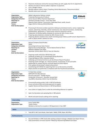 • Payments of advances and do the necessary follow ups with supply chain for its adjustments.
• Resolve and reply to internal auditor’s objection on payments
• Cost vs Budget analysis
• Monthly expense reports sheets (Travelling, Vehicle Maintenance, Telecommunication)
• Monthly stock count and audit.
Organization: Abbott Laboratories Pakistan Limited
Organization Type: Producing Pharmaceutical Products
Designation & Section: Senior Account Officer-Payment Department
Reporting To: Assistant Controller Finance – Feroz Alam Shah
Location: Opposite Radio Pakistan Transmission, Hyderabad Road, Landhi, Karachi
Tenure: August 2013 to February 2014 (8-Months)
Brief Job Description:
• Processing of all services vendors payments relating to promotional events, various engineering
projects, advertising, hotel bills, vehicle maintenance, fuel, telecommunication, membership,
hospitalization, agreements, 3rd
party human resource contractors and etc.
• Preparation of monthly liability schedules for services by 10th of every month.
• Preparing salary deduction schedule by 10th of every month.
• Preparing advance schedule every month and doing proper follow-up with concern department in
order to adjust vendor’s advance on time.
Organization: Almarai Company (Saudi Arabia)
Organization Type: FMCG
Designation & Section: Accounting technician-Sales Finance
Reporting To: Regional Accounting Manager – Ronnie Balaton/Valerian Monis
Location: Makkah & Makkah-East Depot
Tenure: November 2010 to March 2013 (2 Years & 3 Months)
Brief Job Description:
• Preparing month end JVs for CRB & Petty Cash
• Following up Debtors & TC outstanding & doing allocations
• Preparing Regional Office requested reports
• Following up all Internal Controls as per the Almarai Policy & Procedure
• Preparing month end loges, etc. Internal Controls, Truck Dumps, TC & truck Audits
• Responsible for prepare Quarter end Audit Reports & Other Reports
• Price updates & executing IT related enhancement
• Coordinating with ASM & SS, Supporting them to run the business smoothly
• Depot activities are performed in compliance with the FIS polices & procedures
Organization: Tri-Pack Films Limited
Organization Type: BOPP/CPP Film Manufacturer
Designation & Section: Accounts Executive – Payable Section
Reporting To: Comptroller of Accounts – Muzaffar Hameed Butt
Tenure: July 2009 to November 2010 (1 Year & 4 Months)
Brief Job Description:
• Processing & posting vendor’s bills in SAP & Quickbooks
• Ensure accuracy of bills and timely payments to supplier
• Supplier Review and Reconciliation in SAP & QuickBooks
• Issue Letters to Supply Chain to settle the outstanding advances to suppliers
• Sales Tax Calculation and uploading files in FBR website
• Month-end work & stock auditing and its reporting
Organization: Yunus Textile Mills
Organization Type: Textile Product
Worked as internee for six weeks in HR Department in Year 2007
• Tally ERP 9, SAP, Quick Books, Sidat Hyder, SARAS, DTMS, Bipex, MS Office
• Secured 95 Marks in FPRC Audit while working as Depot Incharge in Makkah-East Depot Almarai.
• Gave presentation at Finance Quarter-4 Meeting. Representing Makkah East Depot.
Internship:
Skills:
Achievements:
 