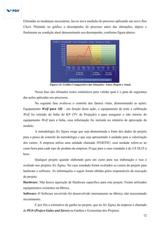 12
Efetuadas as mudanças necessárias, faz-se nova medição do processo aplicando um novo Run
Chart. Plotando no gráfico o desempenho do processo antes das alterações, depois e
finalmente na condição atual demonstrando seu desempenho, conforme figura abaixo.
Figura 14: Gráfico Comparativo das Situações: Antes, Depois e Atual.
Nessa fase são efetuados testes estatísticos para validar qual é o grau de segurança
das ações aplicadas nos processos.
Na seguinte fase avalia-se o controle dos fatores vitais, demonstrando as ações:
Equipamento Wolf para AD – em função desta ação, o equipamento de teste e calibração
Wolf foi retirado da linha do KP (TV de Projeção) e para assegurar o não retorno do
equipamento Wolf para a linha, essa informação foi incluída no relatório de aprovação de
modelo.
A metodologia Six Sigma exige que seja demonstrada a fonte dos dados do projeto
para o passo de controle da metodologia e que seja apresentado à unidade para a valorização
dos custos. A empresa utiliza uma unidade chamada TINRITSU, essa unidade refere-se ao
custo hora para cada tipo de produto da empresa. O que para o caso estudado é de U$ 28,55 à
hora.
Qualquer projeto quando elaborado gera um custo para sua elaboração e isso é
avaliado nos projetos Six Sigma. No caso estudado foram avaliados os custos do projeto para
hardware e software. As informações a seguir foram obtidas pelos responsáveis da execução
do projeto.
Hardware: Não houve aquisição de Hardware específico para este projeto. Foram utilizados
equipamentos existentes na fábrica.
Software: O Software envolvido foi desenvolvido internamente na fábrica, não necessitando
investimento.
E por fim a estimativa de ganho no projeto, que no Six Sigma da empresa é chamado
de PGS (Project Gains and Saves) ou Ganhos e Economias dos Projetos.
 