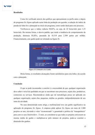 13
Resultados
Como foi verificado através dos gráficos que apresentaram os perfis antes e depois
do programa Six Sigma aplicado nesta linha de produção em questão, a redução do índice de
parada de linha foi o planejado no início do programa, como sendo ideal para este processo.
Verificou-se que o índice reduziu 94,02%, ou seja, de 22 horas/mês para 1,33
horas/mês. Da mesma forma, o desvio padrão, que mede a tendência do comportamento da
produção, diminuiu 85,85%, passando de 16.319 para 2.309 partes por milhão.
Financeiramente, este ganho pode ser retratado na figura 26.
Figura 15: Estimativa de Ganho
Desta forma, os resultados alcançados foram satisfatórios para esta linha e de acordo
com o planejado.
Conclusão
O que se pode recomendar e concluir é a necessidade de que, qualquer organização
deva saber o nível de qualidade em que se encontram seus processos, sejam eles; produtivos,
comerciais ou serviços. Recomenda-se ainda que tal metodologia possa ser aplicada em
qualquer organização, sejam elas; pequenas, médias ou grandes, independentemente de seu
ramo de atividade.
No caso demonstrado neste artigo, a multinacional teve um ganho significativo na
aplicação do programa Six Sigma. A empresa pôde aplicar Six Sigma em mais de 1.000
projetos ao ano, elevando o valor “economizado” e garantindo a política de “transparência”
para com os seus Stakeholders . E mais, ao considerar-se que todos os projetos estivessem na
mesma média de ganho e multiplicar-se pelo número de projetos, pode-se concluir a
dimensão dos ganhos.
 