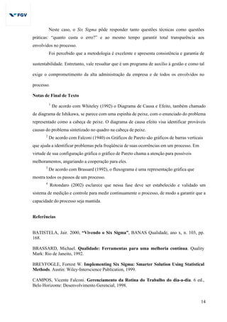 14
Neste caso, o Six Sigma pôde responder tanto questões técnicas como questões
práticas: “quanto custa o erro?” e ao mesmo tempo garantir total transparência aos
envolvidos no processo.
Foi percebido que a metodologia é excelente e apresenta consistência e garantia de
sustentabilidade. Entretanto, vale ressaltar que é um programa de auxílio à gestão e como tal
exige o comprometimento da alta administração da empresa e de todos os envolvidos no
processo.
Notas de Final de Texto
1
De acordo com Whiteley (1992) o Diagrama de Causa e Efeito, também chamado
de diagrama de Ishikawa, se parece com uma espinha de peixe, com o enunciado do problema
representado como a cabeça de peixe. O diagrama de causa efeito visa identificar prováveis
causas do problema sintetizado no quadro na cabeça de peixe.
2
De acordo com Falconi (1940) os Gráficos de Pareto são gráficos de barras verticais
que ajuda a identificar problemas pela freqüência de suas ocorrências em um processo. Em
virtude de sua configuração gráfica o gráfico de Pareto chama a atenção para possíveis
melhoramentos, angariando a cooperação para eles.
3
De acordo com Brassard (1992), o fluxograma é uma representação gráfica que
mostra todos os passos de um processo.
4
Rotondaro (2002) esclarece que nessa fase deve ser estabelecido e validado um
sistema de medição e controle para medir continuamente o processo, de modo a garantir que a
capacidade do processo seja mantida.
Referências
BATISTELA, Jair. 2000, “Vivendo o Six Sigma”, BANAS Qualidade, ano x, n. 103, pp.
168.
BRASSARD, Michael. Qualidade: Ferramentas para uma melhoria contínua. Quality
Mark: Rio de Janeito, 1992.
BREYFOGLE, Forrest W. Implementing Six Sigma: Smarter Solution Using Statistical
Methods. Austin: Wiley-Interscience Publication, 1999.
CAMPOS, Vicente Falconi. Gerenciamento da Rotina do Trabalho do dia-a-dia. 6 ed.,
Belo Horizonte: Desenvolvimento Gerencial, 1998.
 