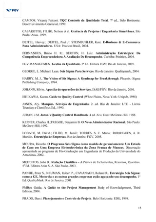 15
CAMPOS, Vicente Falconi. TQC Controle da Qualidade Total. 7ª ed., Belo Horizonte:
Desenvolvimento Gerencial, 1999.
CASAROTTO, FILHO, Nelson et al. Gerência de Projetos / Engenharia Simultânea. São
Paulo: Atlas. 1999.
DEITEL, Harvey,: DEITEL, Paul J.: STEINBUHLER, Kate. E-Business & E-Commerce
Para Administradores. USA: Pearson Brasil, 2004.
FERNANDES, Bruno H. R.; BERTON, H. Luiz. Administração Estratégica: Da
Competência Empreendedora À Avaliação De Desempenho. Curitiba: Positivo, 2004.
FGV MANAGEMEN. Gestão da Qualidade. 5ª Ed. Editora FGV: Rio de Janeiro, 2005.
GEORGE, L. Michael. Lean. Seis Sigma Para Serviços. Rio de Janeiro: Qualitymark, 2004.
HARRY, M. J., The Vision of Six Sigma: A Roadmap for Breakthrough. Phoenix: Sigma
Publishing Company, 1994.
JOHANN, Sílvio. Apostila de operações de Serviços. ISAE/FGV: Rio de Janeiro, 2001.
ISHIKAWA, Kaoru. Guide to Quality Control (White Plains, Nova York: Unipub, 1988)
JONES, Ary. Marques. Serviços de Engenharia. 2. ed. Rio de Janeiro: LTC - Livros
Técnicos e Científicos Ed., 1990.
JURAN, J.M. Juran´s Quality Control Handbook. 4 ed. New York: McGraw-Hill, 1988.
KEPNER, Charles H.;TREGOE, Benjamin B. O Novo Administrador Racional. São Paulo:
McGraw-Hill, 1992.
LOBATO, M. David.; FILHO, M. Jamil.; TORRES, S. C. Maria.; RODRIGUES, A. R.
Murilos. Estratégia de Empresas. Rio de Janeiro: FGV, 2005.
MOURA, Ricardo. O Programa Seis Sigma como modelo de gerenciamento: Um Estudo
de Caso em Uma Empresa Eletroeletrônica da Zona Franca de Manaus. Dissertação
apresentada ao programa de Pós-Graduação em Engenharia de Produção da Universidade do
Amazonas, 2002.
MEDEIROS, João B., Redação Científica – A Prática de Fichamentos, Resumos, Resenhas.
5a
Ed. Editora Atlas S. A. São Paulo, 2003.
PANDE, Peter S., NEUMAN, Robert P., CAVANAGH, Roland R.. Estratégia Seis Sigma:
como a GE, Motorola e as outras grandes empresas estão aguçando seu desempenho. 1ª
Ed. QualityMark: Rio de Janeiro, 2001.
PMBok Guide, A Guide to the Project Management Body of Knowledgement, Third
Edition, 2004.
PRADO, Darci. Planejamento e Controle de Projeto. Belo Horizonte: EDG, 1998.
 