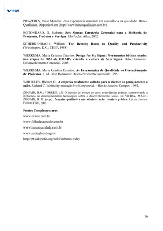16
PRAZERES, Paulo Mundin. Uma experiência marcante em consultoria da qualidade. Banas
Qualidade. Disponível em [http://www.banasqualidade.com.br]
ROTONDARO, G. Roberto. Seis Sigma: Estratégia Gerencial para a Melhoria de
Processos, Produtos e Serviços. São Paulo: Atlas, 2002.
SCHERKENBACH, William. The Deming Route to Quality and Productivity
(Washington, D.C.: CEEP, 1988)
WERKEMA, Maria Cristina Catarino. Design for Six Sigma: ferramentas básicas usadas
nas etapas de DiM do DMADV criando a cultura de Seis Sigma. Belo Horizonte:
Desenvolvimento Gerencial, 2005.
WERKEMA, Maria Cristina Catarino. As Ferramentas da Qualidade no Gerenciamento
de Processos. 6. ed. Belo Horizonte: Desenvolvimento Gerencial, 1995.
WHITELEY, Richard C., A empresa totalmente voltada para o cliente: do planejamento a
ação. Richard C. Whitteley; tradução Ivo Korytowski. – Rio de Janeiro: Campus, 1992.
ZOUAIN, D.M.; TORRES, L.S. O método de estudo de caso: experiências práticas comprovando a
influência do desenvolvimento tecnológico sobre o desenvolvimento social. In: VIEIRA, M.M.F.;
ZOUAIN, D. M. (orgs). Pesquisa qualitativa em administração: teoria e prática. Rio de Janeiro:
Editora FGV, 2005.
Fontes Complementares
www.exame.com.br
www.folhadesaopaulo.com.br
www.banasqualidade.com.br
www.pactoglobal.org.br
http://pt.wikipedia.org/wiki/sarbanes-oxley
 