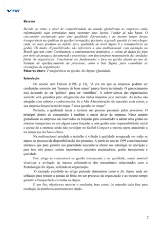 2
Resumo
Devido ao ritmo e nível de competitividade do mundo globalizado as empresas estão
reformulando suas estratégias para sustentar seus lucros. Vender já não basta. O
consumidor esclarecido quer uma qualidade diferenciada e ao mesmo tempo deseja
transparência nas práticas de gestão (corrupção), portanto, a grande questão é como chegar
cada vez mais próximo ao defeito zero, qualidade de nível Sigma 6 e transparência na
gestão. Os dados disponibilizados são referentes a uma multinacional, com operação no
Brasil, que tem como Corebusiness o entretenimento doméstico. A coleta de dados foi feita
por meio de pesquisa documental e entrevistas com funcionários responsáveis das unidades
fabris da organização. Concluiu-se ser fundamental o foco na gestão aliada ao uso de
técnicas de aperfeiçoamento de processos, como o Seis Sigma, para consolidar as
estratégias da organização.
Palavras-chave: Transparência na gestão, Six Sigma, Qualidade.
Introdução
De acordo com Falconi (1996, p 12), “A era em que as empresas podiam ser
conduzidas somente por ‘homens de bom senso’ parece haver terminado. O gerenciamento
está deixando de ser ‘político’ para ser ‘científico’. A sobrevivência das organizações
somente será garantida pelo atingimento das metas impostas pelo mercado. As metas são
atingidas com método e conhecimento. Se a Alta Administração não aprender estas coisas, a
sua empresa desaparecerá do mapa. É uma questão de tempo”.
Portanto, a qualidade inicia e termina nas pessoas passando pelos processos. O
principal direito do consumidor é também o maior dever da empresa. Neste cenário
globalizado as empresas são motivadas ou forçadas pelo consumidor a adotar uma gestão no
mínimo transparente ou em alguns casos forçadas a uma gestão com responsabilidade social
e apesar de a empresa ainda não participar no Global Compact a mesma opera atendendo a
lei americana Sarbanes-Oxley.
Na multinacional estudada o trabalho é voltado à qualidade assegurada em todas as
etapas do processo de disponibilização dos produtos. A partir do ano de 1999 a multinacional
entendeu que para garantir sua perenidade necessitaria alterar sua estratégia de operação e
para isso três pontos seriam importantes; produtos encantadores, gestão transparente e
qualidade.
Este artigo se concentrará na gestão transparente e na qualidade, sendo possível
visualizar a evolução da mesma utilizando-se dos mecanismos relacionados com a
Metodologia Six Sigma, utilizada na organização.
O exemplo escolhido no artigo pretende demonstrar como o Six Sigma pode ser
utilizado para reduzir a parada de linha em um processo da organização e ao mesmo tempo
garantir a transparência em todas as etapas.
E por fim, objetiva-se mostrar o resultado, bem como, de antemão cada fase para
resolução do problema anteriormente citado.
 
