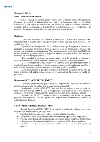 3
Referencial Teórico
Pacto Global - Global Compact
Global Compact, especificamente nos pontos a que se referem à ética e transparência.
Conforme, o Manual do Global Compact (2006) “A Convenção sobre a Integridade
Empresarial (CBI) é uma declaração contra as práticas de negócio corruptas e defende a
conduta ética, a competência, a transparência, a responsabilidade e o compromisso da
empresa e de seus parceiros de fazerem o que for direito, justo e correto”.
Qualidade
Existe uma infinidade de conceitos e definições relacionadas à qualidade. Na
literatura sobre o assunto, vários autores procuram definir algo que mais que visto é na
verdade percebido.
Segundo FGV Management (2005), qualidade não significa apenas o controle da
produção, a qualidade intrínseca de bens e serviços, o uso de ferramentas e métodos de
gestão, ou a assistência técnica adequada. Num sentido amplo, o conceito de qualidade total
ou de gestão da qualidade passou a significar modelo de gerenciamento que busca a
eficiência e a eficácia organizacional.
Hoje, qualidade é um termo que passou a fazer parte do jargão das organizações,
independentemente do ramo de atividade e abrangência de atuação pública ou privada.
A FGV Management (2005) reitera que o elemento e sua qualidade representam o
grande diferencial contemporâneo, por isso, prover o treinamento adequado pode significar o
êxito do empreendimento e utilização das ferramentas de gestão da qualidade.
Além disso, manter a qualidade assegurada transforma as rotinas de trabalho de
forma a valorizar cada ação e atitude interna, dos procedimentos e das pessoas envolvidas no
processo.
Diagrama de CTQ – CRITIC TO QUALITY
Rotondaro (2002) mostra que a partir do Diagrama de Causa e Efeito ocorre o
desdobramento de onde é gerada a lista do que é Crítico a Qualidade.
Sendo assim, pode-se definir CTQ como uma lista de projetos e seus responsáveis.
De acordo com George (2004) CTQ é a listagem onde são definidos os pontos críticos a
qualidade e os responsáveis pela execução destes projetos, bem como o prazo de entrega.
Segundo Falconi (1992) desdobramento é a metodologia que divide um grande
problema em problemas menores, prioriza os projetos mais importantes e viabiliza o
estabelecimento de metas.
FMEA - Modo de Falhas e Análises de Efeito
Segundo Rotondaro (2002), FMEA é um método de análise de produtos e processos,
industriais ou administrativos, utilizado para:
• Identificar todos os seus possíveis tipos (modos) de falha potencial;
• Determinar o efeito de cada uma sobre o desempenho (do produto ou do processo);
• Priorizar os modos de falha em função de seus efeitos, de sua freqüência de ocorrência
e da capacidade de os controles existentes evitarem que a falha chegue ao cliente;
• Identificar ações que possam eliminar ou reduzir a chance de uma falha potencial
ocorrer.
 