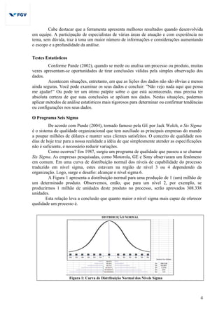 4
Cabe destacar que a ferramenta apresenta melhores resultados quando desenvolvida
em equipe. A participação de especialistas de várias áreas de atuação e com experiência no
tema, sem dúvida, traz à tona um maior número de informações e considerações aumentando
o escopo e a profundidade da análise.
Testes Estatísticos
Conforme Pande (2002), quando se mede ou analisa um processo ou produto, muitas
vezes apresentam-se oportunidades de tirar conclusões válidas pela simples observação dos
dados.
Acontecem situações, entretanto, em que as lições dos dados não são óbvias e menos
ainda seguras. Você pode examinar os seus dados e concluir: ”Não vejo nada aqui que possa
me ajudar!” Ou pode ter um ótimo palpite sobre o que está acontecendo, mas precisa ter
absoluta certeza de que suas conclusões se apóiam nos dados. Nestas situações, podemos
aplicar métodos de análise estatísticos mais rigorosos para determinar ou confirmar tendências
ou configurações nos seus dados.
O Programa Seis Sigma
De acordo com Pande (2004), tornado famoso pela GE por Jack Welch, o Six Sigma
é o sistema de qualidade organizacional que tem auxiliado as principais empresas do mundo
a poupar milhões de dólares e manter seus clientes satisfeitos. O conceito de qualidade nos
dias de hoje traz para a nossa realidade a idéia de que simplesmente atender as especificações
não é suficiente, é necessário reduzir variações.
Como ocorreu? Em 1987, surgiu um programa de qualidade que passou a se chamar
Six Sigma. As empresas pesquisadas, como Motorola, GE e Sony observaram um fenômeno
em comum. Em uma curva de distribuição normal dos níveis de capabilidade do processo
traduzido em nível sigma, estes estavam na região de nível 3 ou 4 dependendo da
organização. Logo, surge o desafio: alcançar o nível sigma 6.
A Figura 1 apresenta a distribuição normal para uma produção de 1 (um) milhão de
um determinado produto. Observemos, então, que para um nível 2, por exemplo, se
produzirmos 1 milhão de unidades deste produto no processo, serão aprovados 308.338
unidades.
Esta relação leva a conclusão que quanto maior o nível sigma mais capaz de oferecer
qualidade um processo é.
DISTRIBUIÇÃO NORMAL
Figura 1: Curva de Distribuição Normal dos Níveis Sigma
 