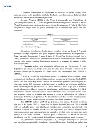 5
O Programa de Qualidade Six Sigma pode ser traduzido em ganhos dos processos,
ganho de tempo, custo, qualidade, satisfação do cliente, o melhor aumento da lucratividade
da operação em função da melhora dos processos.
Segundo Werkema (2000), o Six Sigma é considerado uma Metodologia da
Qualidade para o século XXI. E está em grande evidência em jornais e revistas, A revista
EXAME freqüentemente publica artigos sobre o tema. Jornais como, A Folha de São Paulo,
têm publicado artigos sobre os ganhos financeiros que as empresas têm obtido com seus
programas.
SIX SIGMA
Para Processo
DMAIC
Para Projeto (dfss)
DMADV
Completo Lean Completo Lean
Figura 2: Classificação do Six Sigma
São dois os tipos básicos de Six Sigma: completo e lean, ver figura 2. A grande
diferença é o tempo dispendido para que o programa seja aplicado dentro de um processo. O
Lean é derivado do completo. O autor de Lean Six Sigma Para Serviços, Michael George
(2004), revela que a aplicação das ferramentas estatísticas e ferramentas Lean é relativamente
simples, reduz custos e acelera drasticamente transações e processos de serviços e utiliza
menos ferramentas.
O Completo utiliza uma quantidade diferenciada de ferramentas. É mais
dispendioso em matéria de tempo, mas atua de forma mais profunda. Tratando-se dos
diferentes passos que o programa Six Sigma utiliza são basicamente duas: DMAIC e
DMADV.
O DMAIC é utilizado normalmente quando o processo requer melhoria, sendo
assim, consiste nas fases de Definir, Medir, Analisar, Implementar e Controlar. Pande (2004)
analisa cada fase, onde: (D) definir: consiste em identificar o problema, definir requisitos e
estabelecer metas. (M) mensurar: nesta fase ocorre a validação do problema, redefinição
deste e mensuração dos passos-chave. O (A) de analisar: é nesta etapa que as hipóteses
causais são desenvolvidas, as causas são identificadas e as hipóteses validadas. Já o (I) de
implementar: também conhecida como a fase do “Melhore”, onde são desenvolvidas idéias
para remover causas, as soluções são testadas e ocorre a padronização da solução e
mensuração do resultado. E por fim, o (C) de controlar: nesta fase ocorre o estabelecimento
de medidas para manter o desempenho e o problema é corrigido quando necessário.
Já o DMADV pertence ao DFSS que é utilizado para áreas de desenvolvimento, ou
seja, para o Six Sigma DFSS – Design For Six Sigma. Segundo Werkema (2005) o DFSS
pode ser definido como uma abordagem metodológica sistemática, caracterizada pela
utilização conjunta de métodos estatísticos e de engenharia, que, quando adequadamente
empregada, permite que a empresa lance no mercado o produto certo, no prazo mais curto
possível e com custos mínimos. O método para a implantação do DFSS foi utilizado
inicialmente pela GE e posteriormente difundido para outras empresas, a seguir os passos:
O (D) representa a definição do projeto e (M) a medição, essas etapas são aplicadas
para identificar as necessidades dos clientes e consumidores com a finalidade de traduzir tais
 