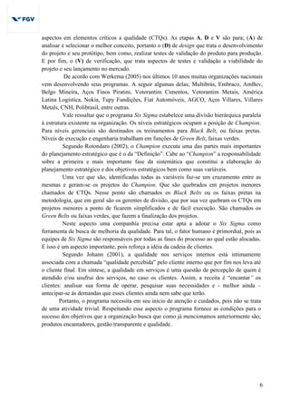 6
aspectos em elementos críticos a qualidade (CTQs). As etapas A, D e V são para; (A) de
analisar e selecionar o melhor conceito, portanto o (D) de design que trata o desenvolvimento
do projeto e seu protótipo, bem como, realizar testes de validação do produto para produção.
E por fim, o (V) de verificação, que trata aspectos de testes e validação a viabilidade do
projeto e seu lançamento no mercado.
De acordo com Werkema (2005) nos últimos 10 anos muitas organizações nacionais
vem desenvolvendo seus programas. A seguir algumas delas; Multibrás, Embraco, AmBev,
Belgo Mineira, Aços Finos Piratini, Votorantim Cimentos, Votorantim Metais, América
Latina Logística, Nokia, Tupy Fundições, Fiat Automóveis, AGCO, Aços Villares, Villares
Metals, CNH, Polibrasil, entre outras.
Vale ressaltar que o programa Six Sigma estabelece uma divisão hierárquica paralela
à estrutura existente na organização. Os níveis estratégicos ocupam a posição de Champion.
Para níveis gerenciais são destinados os treinamentos para Black Belt, ou faixas pretas.
Níveis de execução e engenharia trabalham em funções de Green Belt, faixas verdes.
Segundo Rotondaro (2002), o Champion executa uma das partes mais importantes
do planejamento estratégico que é o da “Definição”. Cabe ao “Champion” a responsabilidade
sobre a primeira e mais importante fase da sistemática que constitui a elaboração do
planejamento estratégico e dos objetivos estratégicos bem como suas variáveis.
Uma vez que são, identificadas todas as variáveis faz-se um cruzamento entre as
mesmas e geram-se os projetos do Champion. Que são quebrados em projetos menores
chamados de CTQs. Nesse ponto são chamados os Black Belts ou os faixas pretas na
metodologia, que em geral são os gerentes de divisão, que por sua vez quebram os CTQs em
projetos menores a ponto de ficarem simplificados e de fácil execução. São chamados os
Green Belts ou faixas verdes, que fazem a finalização dos projetos.
Neste aspecto uma companhia precisa estar apta a adotar o Six Sigma como
ferramenta de busca de melhoria da qualidade. Para tal, o fator humano é primordial, pois as
equipes de Six Sigma são responsáveis por todas as fases do processo ao qual estão alocadas.
E isso é um aspecto importante, pois reforça a idéia da cadeia de clientes.
Segundo Johann (2001), a qualidade nos serviços internos está intimamente
associada com a chamada “qualidade percebida” pelo cliente interno que por fim nos leva até
o cliente final. Em síntese, a qualidade em serviços é uma questão de percepção de quem é
atendido e/ou usufrui dos serviços, no caso os clientes. Assim, a receita é “encantar” os
clientes: analisar sua forma de operar, pesquisar suas necessidades e - melhor ainda –
antecipar-se às demandas que esses clientes ainda nem sabe que terão.
Portanto, o programa necessita em seu início de atenção e cuidados, pois não se trata
de uma atividade trivial. Respeitando esse aspecto o programa fornece as condições para o
sucesso dos objetivos que a organização busca que como já mencionamos anteriormente são;
produtos encantadores, gestão transparente e qualidade.
 