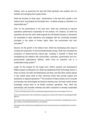 8
making, such as governing the way that Shell develops new projects and run
facilities and managing their supply chains.
Shell has focused on three ways - performance in the near term; growth in the
medium term; and projects for the longer term - to deliver energy to customers in a
responsible way.19
First, for the performance in the near term, Shell has continuing to improve
operations performance sustainably for the workers. For instance, as Shell has
operations all over the world, Shell supports the UN Global Compact, a framework
for businesses to align operations and strategies with ten universally accepted
principles in the areas of human rights, labor, the environment and anti-
corruption.20
Second, for the growth in the medium term, Shell has developing more ways to
increase the production of environmental-friendly energy. Shell has increased the
production of cleaner-burning natural gas, investing in biofuels in Brazil and
strengthening the relations with communities, customers, governments and non-
governmental organizations (NGOs), whom have an important role in a
sustainable energy system.21
Lastly, for the projects for the longer term, Shell’s research and development
(R&D) program contributed a lot. Shell has established Shell Technology Center in
three countries: the USA, the Netherlands and India, and with other centers placed
in key market areas close to their resources where they provide support and
assistance to regional operations.22
The functions of these centers are to innovate
and develop new technologies and improve existing ones. And each center shares
knowledge among them to all Shell’s business operations. Plus, Shell has
partnerships with scientific institutes and other companies to develop sustainable
19
http://sustainabilityreport.shell.com/2010/operatingresponsibly/ourbusinessstrategy.html?cat=m
20
http://sustainabilityreport.shell.com/2010/servicepages/search.php?q=UN+Global+Compact&pageID=3865
9&cat=b
21
http://www.shell.com/home/content/environment_society/environment/climate_change/biofuels_alterna
tive_energies_transport/biofuels/biofuels_sustainability/
22
http://www.shell.com/home/content/globalsolutions/innovation/innovative_thinking/technical_centres/o
verview/
 