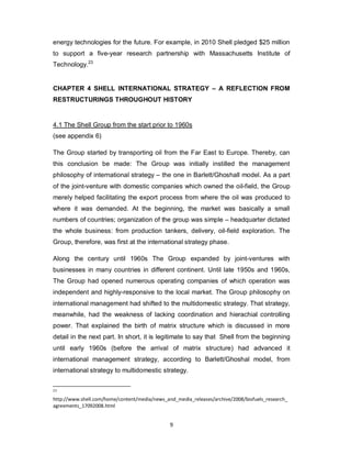 9
energy technologies for the future. For example, in 2010 Shell pledged $25 million
to support a five-year research partnership with Massachusetts Institute of
Technology.23
CHAPTER 4 SHELL INTERNATIONAL STRATEGY – A REFLECTION FROM
RESTRUCTURINGS THROUGHOUT HISTORY
4.1 The Shell Group from the start prior to 1960s
(see appendix 6)
The Group started by transporting oil from the Far East to Europe. Thereby, can
this conclusion be made: The Group was initially instilled the management
philosophy of international strategy – the one in Barlett/Ghoshall model. As a part
of the joint-venture with domestic companies which owned the oil-field, the Group
merely helped facilitating the export process from where the oil was produced to
where it was demanded. At the beginning, the market was basically a small
numbers of countries; organization of the group was simple – headquarter dictated
the whole business: from production tankers, delivery, oil-field exploration. The
Group, therefore, was first at the international strategy phase.
Along the century until 1960s The Group expanded by joint-ventures with
businesses in many countries in different continent. Until late 1950s and 1960s,
The Group had opened numerous operating companies of which operation was
independent and highly-responsive to the local market. The Group philosophy on
international management had shifted to the multidomestic strategy. That strategy,
meanwhile, had the weakness of lacking coordination and hierachial controlling
power. That explained the birth of matrix structure which is discussed in more
detail in the next part. In short, it is legitimate to say that Shell from the beginning
until early 1960s (before the arrival of matrix structure) had advanced it
international management strategy, according to Barlett/Ghoshal model, from
international strategy to multidomestic strategy.
23
http://www.shell.com/home/content/media/news_and_media_releases/archive/2008/biofuels_research_
agreements_17092008.html
 