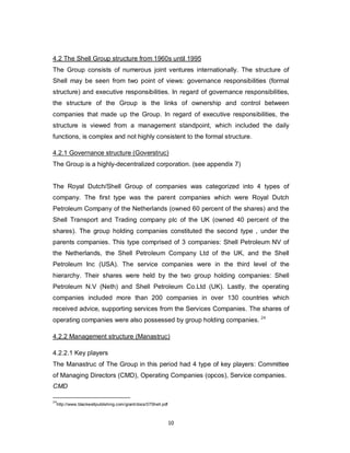 10
4.2 The Shell Group structure from 1960s until 1995
The Group consists of numerous joint ventures internationally. The structure of
Shell may be seen from two point of views: governance responsibilities (formal
structure) and executive responsibilities. In regard of governance responsibilities,
the structure of the Group is the links of ownership and control between
companies that made up the Group. In regard of executive responsibilities, the
structure is viewed from a management standpoint, which included the daily
functions, is complex and not highly consistent to the formal structure.
4.2.1 Governance structure (Goverstruc)
The Group is a highly-decentralized corporation. (see appendix 7)
The Royal Dutch/Shell Group of companies was categorized into 4 types of
company. The first type was the parent companies which were Royal Dutch
Petroleum Company of the Netherlands (owned 60 percent of the shares) and the
Shell Transport and Trading company plc of the UK (owned 40 percent of the
shares). The group holding companies constituted the second type , under the
parents companies. This type comprised of 3 companies: Shell Petroleum NV of
the Netherlands, the Shell Petroleum Company Ltd of the UK, and the Shell
Petroleum Inc (USA). The service companies were in the third level of the
hierarchy. Their shares were held by the two group holding companies: Shell
Petroleum N.V (Neth) and Shell Petroleum Co.Ltd (UK). Lastly, the operating
companies included more than 200 companies in over 130 countries which
received advice, supporting services from the Services Companies. The shares of
operating companies were also possessed by group holding companies. 24
4.2.2 Management structure (Manastruc)
4.2.2.1 Key players
The Manastruc of The Group in this period had 4 type of key players: Committee
of Managing Directors (CMD), Operating Companies (opcos), Service companies.
CMD
24
http://www.blackwellpublishing.com/grant/docs/07Shell.pdf
 
